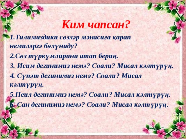 Ким чапсан? 1.Тилимиздики сөзләр мәнасиға қарап немиләргә бөлүниду? 2.Сөз түркүмлирини атап бериң. 3. Исим дегинимиз немә? Соали? Мисал кәлтүрүң. 4. Сүпәт дегинимиз немә? Соали? Мисал кәлтүрүң. 5.Пеил дегинимиз немә? Соали? Мисал кәлтүрүң. 6. Сан дегинимиз немә? Соали? Мисал кәлтүрүң.