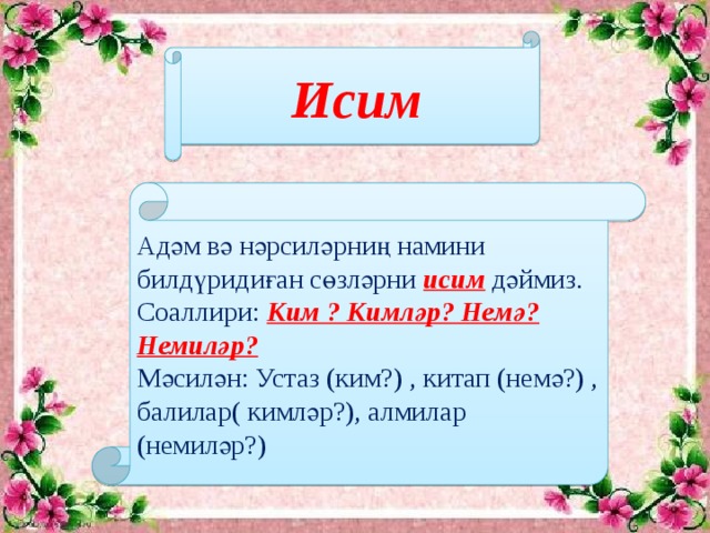 Исим Адәм вә нәрсиләрниң намини билдүридиған сөзләрни исим дәймиз. Соаллири: Ким ? Кимләр? Немә? Немиләр? Мәсилән: Устаз (ким?) , китап (немә?) , балилар( кимләр?), алмилар (немиләр?)