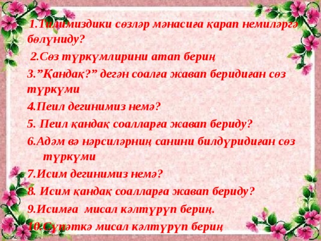 1.Тилимиздики сөзләр мәнасиға қарап немиләргә бөлүниду?  2.Сөз түркүмлирини атап бериң 3.”Қандақ?” дегән соалға жавап беридиған сөз түркүми 4.Пеил дегинимиз немә? 5. Пеил қандақ соалларға жавап бериду? 6.Адәм вә нәрсиләрниң санини билдүридиған сөз түркүми 7.Исим дегинимиз немә? 8. Исим қандақ соалларға жавап бериду? 9.Исимға мисал кәлтүрүп бериң. 10.Сүпәткә мисал кәлтүрүп бериң