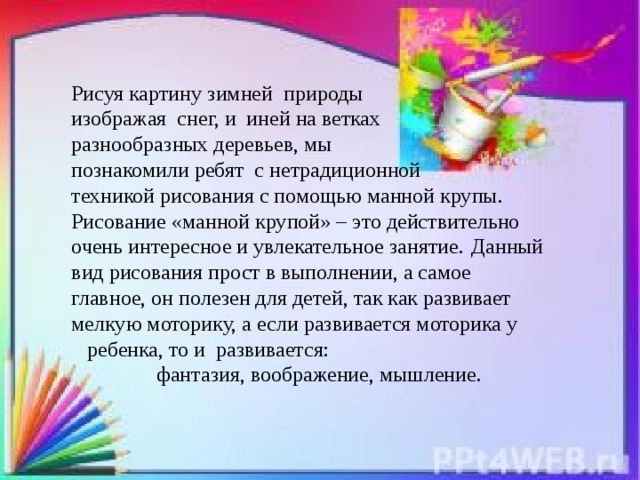 Рисуя картину зимней природы изображая снег, и иней на ветках разнообразных деревьев, мы познакомили ребят с нетрадиционной техникой рисования с помощью манной крупы. Рисование «манной крупой» – это действительно очень интересное и увлекательное занятие.  Данный вид рисования прост в выполнении, а самое главное, он полезен для детей, так как развивает мелкую моторику, а если развивается моторика у  ребенка, то и развивается:  фантазия, воображение, мышление.