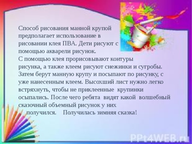 Способ рисования манной крупой предполагает использование в рисовании клея ПВА. Дети рисуют с помощью акварели рисунок. С помощью клея прорисовывают контуры рисунка, а также клеем рисуют снежинки и сугробы.  Затем берут манную крупу и посыпают по рисунку, с уже нанесенным клеем. Высохший лист нужно легко встряхнуть, чтобы не приклеенные крупинки осыпались. После чего ребята видят какой волшебный сказочный объемный рисунок у них  получился.   Получилась зимняя сказка!