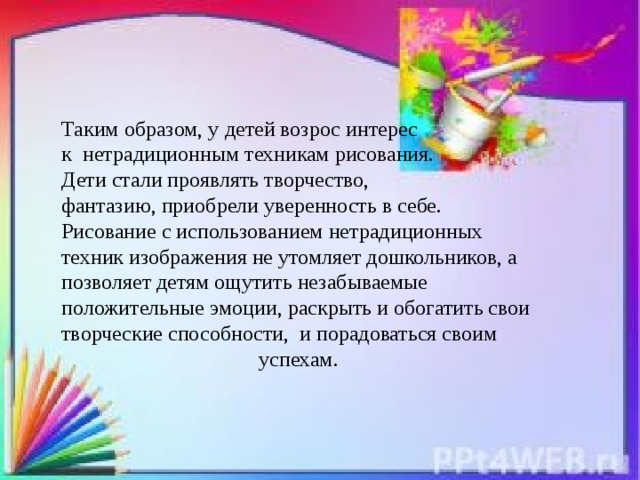 Таким образом, у детей возрос интерес к нетрадиционным техникам рисования. Дети стали проявлять творчество, фантазию, приобрели уверенность в себе. Рисование с использованием нетрадиционных техник изображения не утомляет дошкольников, а позволяет детям ощутить незабываемые положительные эмоции, раскрыть и обогатить свои творческие способности, и порадоваться своим  успехам.