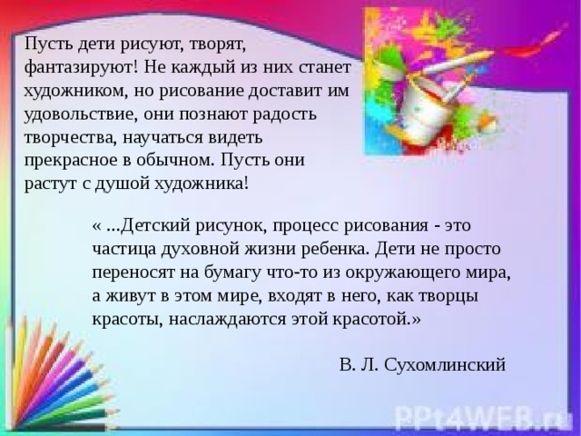 Пусть дети рисуют, творят, фантазируют! Не каждый из них станет художником, но рисование доставит им удовольствие, они познают радость творчества, научаться видеть прекрасное в обычном. Пусть они растут с душой художника! « ...Детский рисунок, процесс рисования - это частица духовной жизни ребенка. Дети не просто переносят на бумагу что-то из окружающего мира, а живут в этом мире, входят в него, как творцы красоты, наслаждаются этой красотой.»  В. Л. Сухомлинский