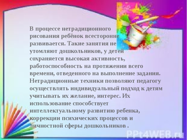 В процессе нетрадиционного рисования ребёнок всесторонне развивается. Такие занятия не утомляют дошкольников, у детей сохраняется высокая активность, работоспособность на протяжении всего времени, отведенного на выполнение задания. Нетрадиционные техники позволяют педагогу осуществлять индивидуальный подход к детям учитывать их желание, интерес. Их использование способствует интеллектуальному развитию ребенка, коррекции психических процессов и личностной сферы дошкольников .