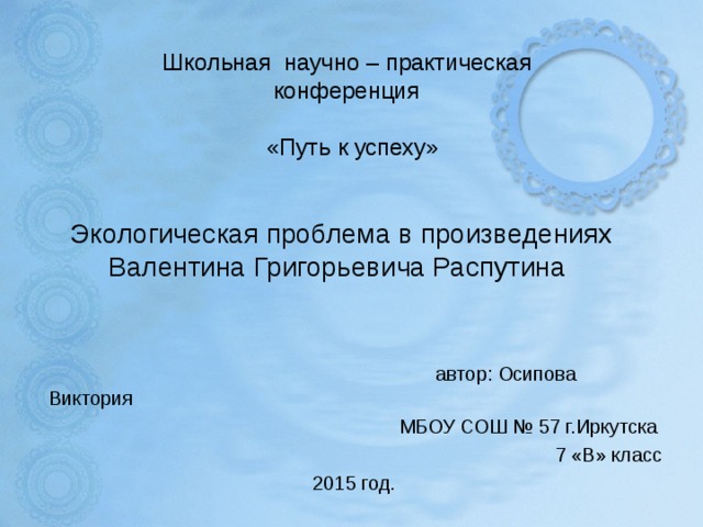 Школьная научно – практическая  конференция   «Путь к успеху»    Экологическая проблема в произведениях  Валентина Григорьевича Распутина     автор: Осипова Виктория  МБОУ СОШ № 57 г.Иркутска  7 «В» класс  2015 год.