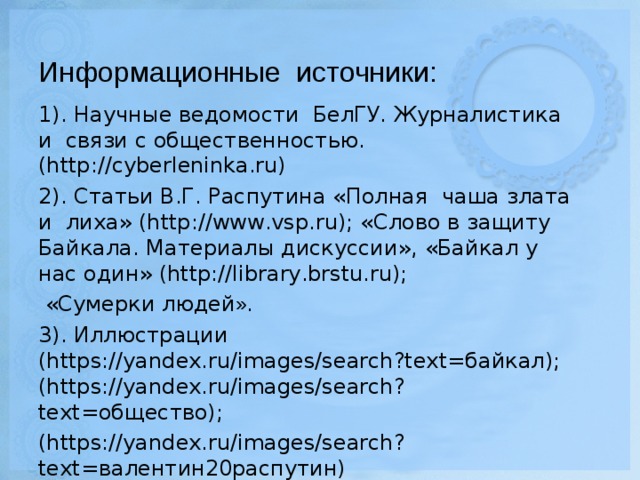 Информационные источники: 1). Научные ведомости БелГУ. Журналистика и связи с общественностью. (http://cyberleninka.ru) 2). Статьи В.Г. Распутина «Полная чаша злата и лиха» (http://www.vsp.ru); «Слово в защиту Байкала. Материалы дискуссии», «Байкал у нас один» (http://library.brstu.ru);  «Сумерки людей ». 3). Иллюстрации (https://yandex.ru/images/search?text=байкал); (https://yandex.ru/images/search?text=общество); (https://yandex.ru/images/search?text=валентин20распутин)