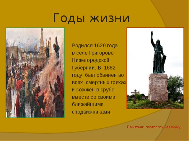 Годы жизни Родился 1620 года в селе Григорово Нижегородской Губернии. В 1682 году был обвинен во всех смертных грехах и сожжен в срубе вместе со своими ближайшими сподвижниками.  Памятник протопопу Аввакуму.