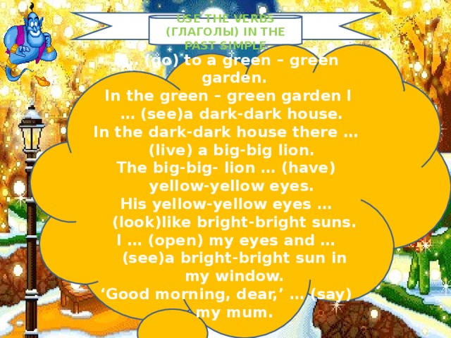 USE THE VERBS (ГЛАГОЛЫ) IN THE PAST SIMPLE I … ( go ) to a green – green garden.  In the green – green garden I … ( see ) a dark-dark house. In the dark-dark house there … ( live ) a big-big lion. The big-big- lion … ( have ) yellow-yellow eyes. His yellow-yellow eyes … ( look ) like bright-bright suns. I … ( open ) my eyes and … ( see ) a bright-bright sun in my window. ‘ Good morning, dear,’ … ( say ) my mum .