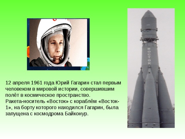 12 апреля 1961 года Юрий Гагарин стал первым человеком в мировой истории, совершившим полёт в космическое пространство. Ракета-носитель «Восток» с кораблём «Восток-1», на борту которого находился Гагарин, была запущена с космодрома Байконур.