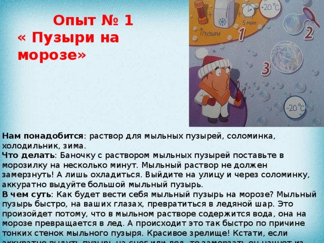 Опыт № 1 « Пузыри на морозе» Нам понадобится : раствор для мыльных пузырей, соломинка, холодильник, зима. Что делать : Баночку с раствором мыльных пузырей поставьте в морозилку на несколько минут. Мыльный раствор не должен замерзнуть! А лишь охладиться. Выйдите на улицу и через соломинку, аккуратно выдуйте большой мыльный пузырь. В чем суть : Как будет вести себя мыльный пузырь на морозе? Мыльный пузырь быстро, на ваших глазах, превратиться в ледяной шар. Это произойдет потому, что в мыльном растворе содержится вода, она на морозе превращается в лед. А происходит это так быстро по причине тонких стенок мыльного пузыря. Красивое зрелище! Кстати, если аккуратно выдуть пузырь на снег или лед, то замерзать он начнет из точки их соприкосновения