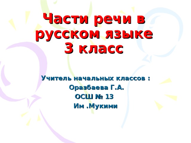 Части речи в русском языке  3 класс Учитель начальных классов :  Оразбаева Г.А. ОСШ № 13 Им .Мукими