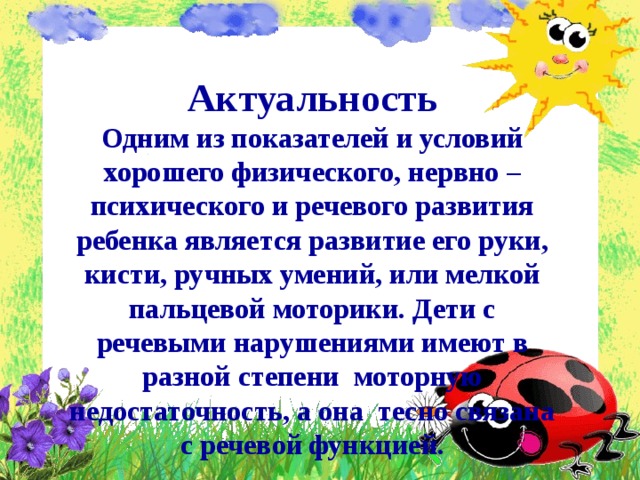 Актуальность Одним из показателей и условий хорошего физического, нервно – психического и речевого развития ребенка является развитие его руки, кисти, ручных умений, или мелкой пальцевой моторики. Дети с речевыми нарушениями имеют в разной степени моторную недостаточность, а она тесно связана с речевой функцией.