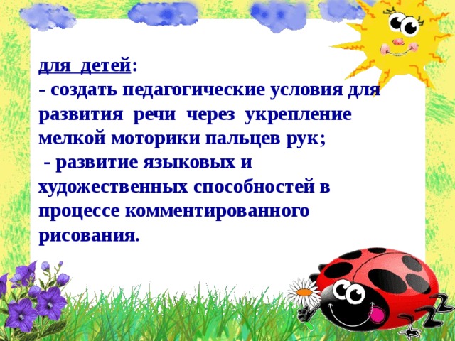 для детей : - создать педагогические условия для развития речи через укрепление мелкой моторики пальцев рук;  - развитие языковых и художественных способностей в процессе комментированного рисования.