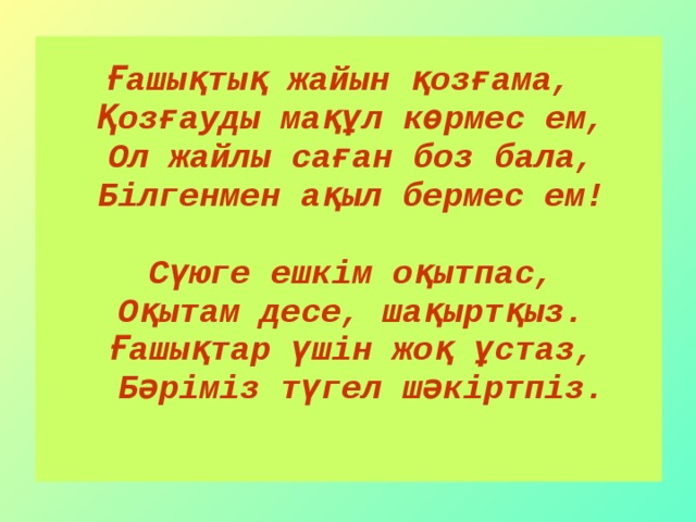 Ғашықтық жайын қозғама,  Қозғауды мақұл көрмес ем,  Ол жайлы саған боз бала,  Білгенмен ақыл бермес ем!   Сүюге ешкім оқытпас,  Оқытам десе, шақыртқыз.  Ғашықтар үшін жоқ ұстаз,  Бәріміз түгел шәкіртпіз.