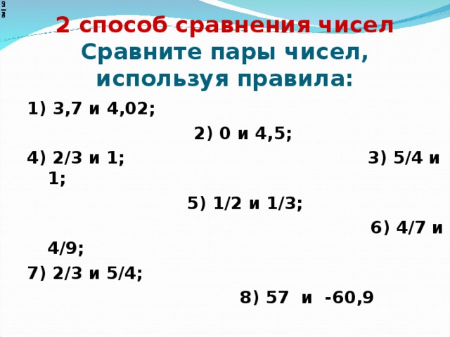 2 способ сравнения чисел  Сравните пары чисел, используя правила: 1) 3,7 и 4,02;   2) 0 и 4,5; 4) 2/3 и 1; 3) 5/4 и 1;  5) 1/2 и 1/3;  6) 4/7 и 4/9; 7) 2/3 и 5/4;  8) 57 и -60,9