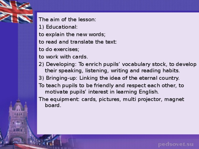 The aim of the lesson: 1) Educational: to explain the new words; to read and translate the text: to do exercises; to work with cards. 2) Developing: To enrich pupils’ vocabulary stock, to develop their speaking, listening, writing and reading habits. 3) Bringing-up: Linking the idea of the eternal country. To teach pupils to be friendly and respect each other, to motivate pupils’ interest in learning English. The equipment: cards, pictures, multi projector, magnet board.