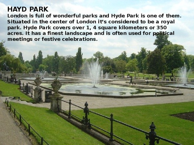 HAYD PARK London is full of wonderful parks and Hyde Park is one of them. Situated in the center of London it’s considered to be a royal park. Hyde Park covers over 1, 4 square kilometers or 350 acres. It has a finest landscape and is often used for political meetings or festive celebrations.