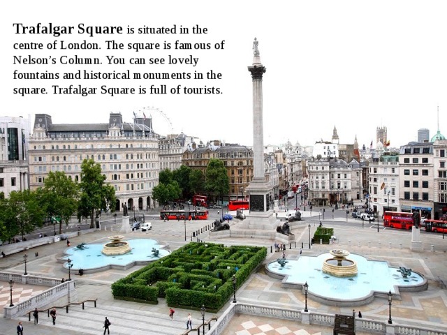 Trafalgar Square is situated in the centre of London. The square is famous of Nelson’s Column. You can see lovely fountains and historical monuments in the square. Trafalgar Square is full of tourists.