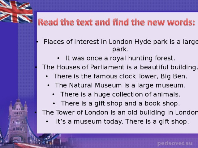 Places of interest in London Hyde park is a large park. It was once a royal hunting forest. The Houses of Parliament is a beautiful building. There is the famous clock Tower, Big Ben. The Natural Museum is a large museum. There is a huge collection of animals. There is a gift shop and a book shop. The Tower of London is an old building in London.  It’s a museum today. There is a gift shop.