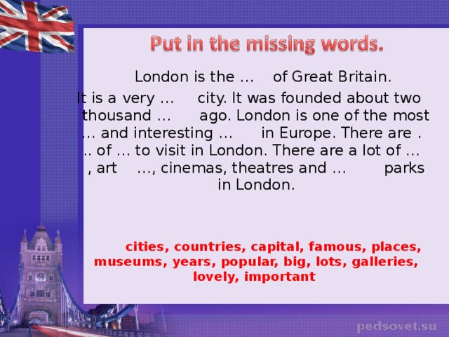 London is the … of Great Britain. It is a very … city. It was founded about two thousand … ago. London is one of the most … and interesting … in Europe. There are . .. of … to visit in London. There are a lot of … , art …, cinemas, theatres and … parks in London.  cities, countries, capital, famous, places, museums, years, popular, big, lots, galleries, lovely, important