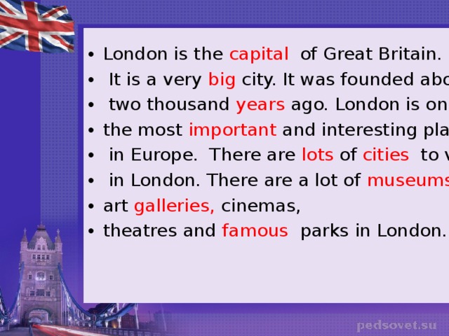 London is the capital of Great Britain.  It is a very big city. It was founded about  two thousand years ago. London is one of the most important and interesting places  in Europe. There are lots of cities to visit  in London. There are a lot of museums, art galleries, cinemas, theatres and famous parks in London.