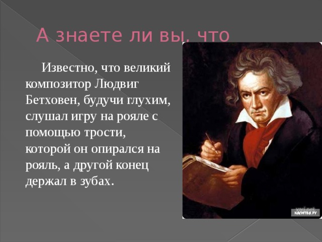 А знаете ли вы, что   Известно, что великий композитор Людвиг Бетховен, будучи глухим, слушал игру на рояле с помощью трости, которой он опирался на рояль, а другой конец держал в зубах.