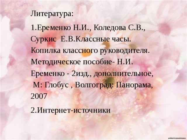 Литература: 1.Еременко Н.И., Коледова С.В., Суркис Е.В.Классные часы. Копилка классного руководителя. Методическое пособие- Н.И. Еременко - 2изд., дополнительное, М: Глобус , Волгоград: Панорама, 2007 2.Интернет-источники