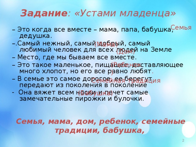 Задание : «Устами младенца» Семья – Это когда все вместе – мама, папа, бабушка, дедушка. – .Самый нежный, самый добрый, самый любимый человек для всех людей на Земле – Место, где мы бываем все вместе. – Это такое маленькое, пищащее, доставляющее много хлопот, но его все равно любят . – В семье это самое дорогое, ее берегут, передают из поколения в поколение - Она вяжет всем носки и печет самые замечательные пирожки и булочки. (Мама) (Дом) (Ребенок ) Семейная традиция  (Бабушка) Семья, мама, дом, ребенок, семейные традиции, бабушка,