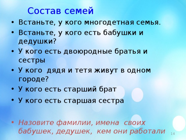 Состав семей Встаньте, у кого многодетная семья. Встаньте, у кого есть бабушки и дедушки? У кого есть двоюродные братья и сестры У кого дядя и тетя живут в одном городе? У кого есть старший брат У кого есть старшая сестра  Назовите фамилии, имена своих бабушек, дедушек, кем они работали