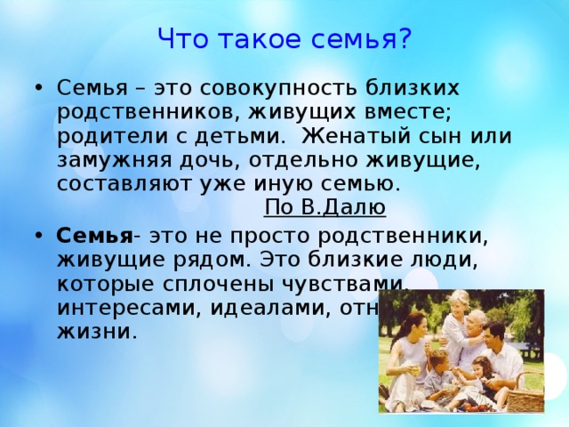 Что такое семья? Семья – это совокупность близких родственников, живущих вместе; родители с детьми. Женатый сын или замужняя дочь, отдельно живущие, составляют уже иную семью.  По В.Далю Семья - это не просто родственники, живущие рядом. Это близкие люди, которые сплочены чувствами, интересами, идеалами, отношением к жизни.