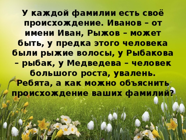 У каждой фамилии есть своё происхождение. Иванов – от имени Иван, Рыжов – может быть, у предка этого человека были рыжие волосы, у Рыбакова – рыбак, у Медведева – человек большого роста, увалень. Ребята, а как можно объяснить происхождение ваших фамилий?