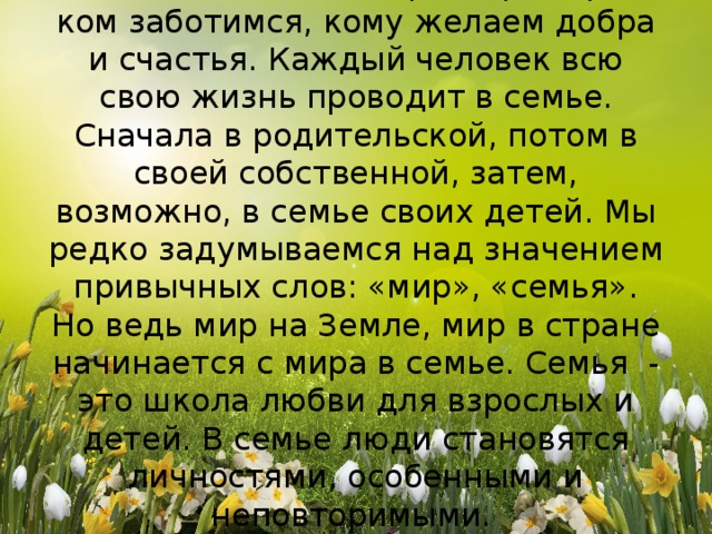 Это близкие и родные люди, те, кого мы любим, с кого берем пример, о ком заботимся, кому желаем добра и счастья. Каждый человек всю свою жизнь проводит в семье. Сначала в родительской, потом в своей собственной, затем, возможно, в семье своих детей. Мы редко задумываемся над значением привычных слов: «мир», «семья».  Но ведь мир на Земле, мир в стране начинается с мира в семье. Семья - это школа любви для взрослых и детей. В семье люди становятся личностями, особенными и неповторимыми.