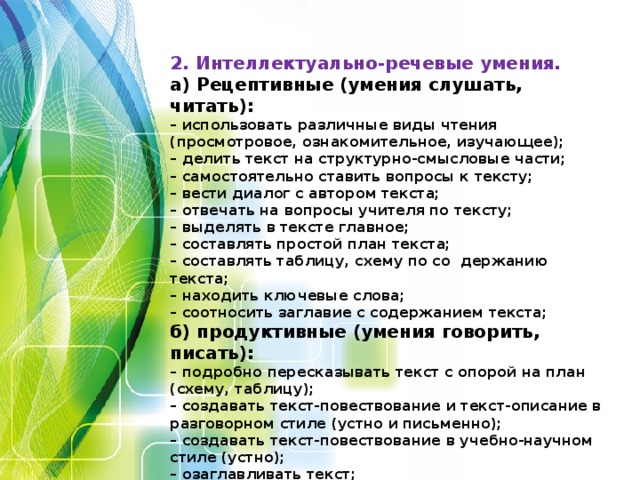 2. Интеллектуально-речевые умения.  а) Рецептивные (умения слушать, читать):  – использовать различные виды чтения (просмотровое, ознакомительное, изучающее);  – делить текст на структурно-смысловые части;  – самостоятельно ставить вопросы к тексту;  – вести диалог с автором текста;  – отвечать на вопросы учителя по тексту;  – выделять в тексте главное;  – составлять простой план текста;  – составлять таблицу, схему по со держанию текста;  – находить ключевые слова;  – соотносить заглавие с содержанием текста;  б) продуктивные (умения говорить, писать):  – подробно пересказывать текст с опорой на план (схему, таблицу);  – создавать текст-повествование и текст-описание в разговорном стиле (устно и письменно);  – создавать текст-повествование в учебно-научном стиле (устно);  – озаглавливать текст;  – подробно излагать текст-повествование (письменное изложение);  – исправлять тексты по условным обозначениям учителя.