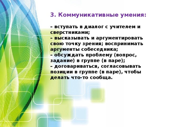 3. Коммуникативные умения:  – вступать в диалог с учителем и сверстниками;  – высказывать и аргументировать свою точку зрения; воспринимать  аргументы собеседника;  – обсуждать проблему (вопрос, задание) в группе (в паре);  – договариваться, согласовывать позиции в группе (в паре), чтобы делать что-то сообща.