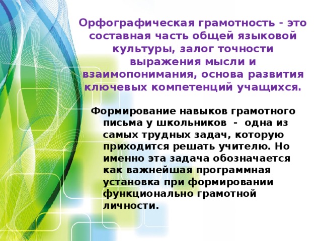 Орфографическая грамотность - это составная часть общей языковой культуры, залог точности выражения мысли и взаимопонимания, основа развития ключевых компетенций учащихся.   Формирование навыков грамотного письма у школьников - одна из самых трудных задач, которую приходится решать учителю. Но именно эта задача обозначается как важнейшая программная установка при формировании функционально грамотной личности.