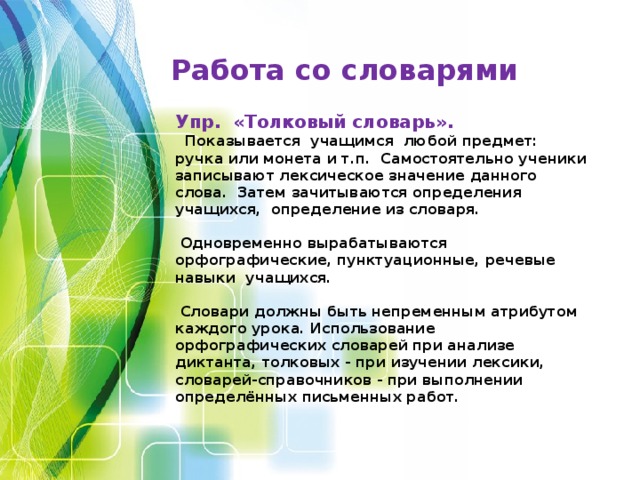 Работа со словарями Упр. «Толковый словарь».    Показывается учащимся любой предмет: ручка или монета и т.п. Самостоятельно ученики записывают лексическое значение данного слова. Затем зачитываются определения учащихся, определение из словаря.   Одновременно вырабатываются орфографические, пунктуационные, речевые навыки учащихся.   Словари должны быть непременным атрибутом каждого урока. Использование орфографических словарей при анализе диктанта, толковых - при изучении лексики, словарей-справочников - при выполнении определённых письменных работ.