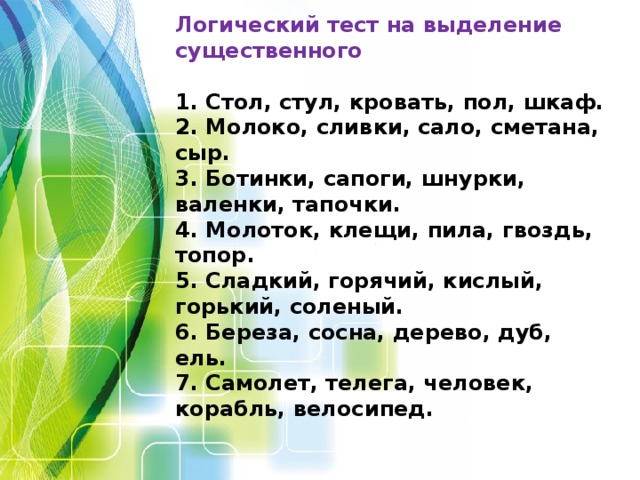 Логический тест на выделение существенного  1. Стол, стул, кровать, пол, шкаф. 2. Молоко, сливки, сало, сметана, сыр. 3. Ботинки, сапоги, шнурки, валенки, тапочки. 4. Молоток, клещи, пила, гвоздь, топор. 5. Сладкий, горячий, кислый, горький, соленый. 6. Береза, сосна, дерево, дуб, ель. 7. Самолет, телега, человек, корабль, велосипед.