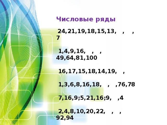       Числовые ряды  24,21,19,18,15,13, , ,7   1,4,9,16, , ,49,64,81,100   16,17,15,18,14,19, ,   1,3,6,8,16,18, , ,76,78   7,16,9;5,21,16;9, ,4   2,4,8,10,20,22, , ,92,94   24,22,19,15, ,