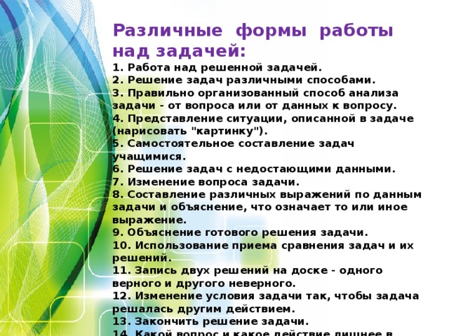 Различные формы работы над задачей:  1. Работа над решенной задачей.  2. Решение задач различными способами.  3. Правильно организованный способ анализа задачи - от вопроса или от данных к вопросу.  4. Представление ситуации, описанной в задаче (нарисовать 