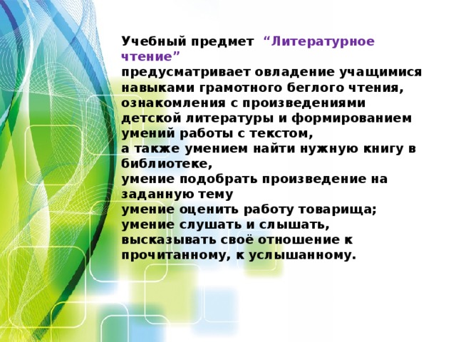 Учебный предмет  “Литературное чтение”  предусматривает овладение учащимися навыками грамотного беглого чтения, ознакомления с произведениями детской литературы и формированием умений работы с текстом, а также умением найти нужную книгу в библиотеке, умение подобрать произведение на заданную тему умение оценить работу товарища; умение слушать и слышать, высказывать своё отношение к прочитанному, к услышанному.