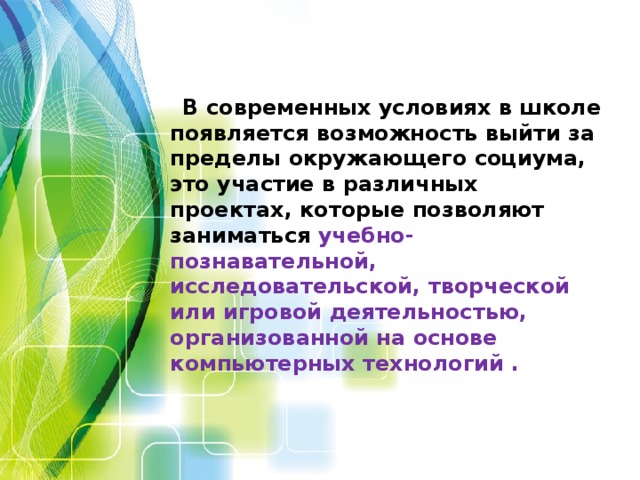 В современных условиях в школе появляется возможность выйти за пределы окружающего социума, это участие в различных проектах, которые позволяют заниматься учебно-познавательной, исследовательской, творческой или игровой деятельностью, организованной на основе компьютерных технологий .