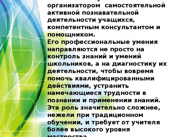 Учитель выступает является организатором самостоятельной активной познавательной деятельности учащихся, компетентным консультантом и помощником. Его профессиональные умения направляются не просто на контроль знаний и умений школьников, а на диагностику их деятельности, чтобы вовремя помочь квалифицированными действиями, устранить намечающиеся трудности в познании и применении знаний. Эта роль значительно сложнее, нежели при традиционном обучении, и требует от учителя более высокого уровня мастерства.