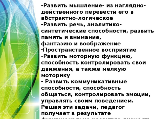 Цель учителя - развить ребёнка.  -Развить мышление- из наглядно-действенного перевести его в абстрактно-логическое -Развить речь, аналитико-синтетические способности, развить память и внимание, фантазию и воображение Пространственное восприятие -Развить моторную функцию, способность контролировать свои движения, а также мелкую моторику - Развить коммуникативные способности, способность общаться, контролировать эмоции, управлять своим поведением. Решая эти задачи, педагог получает в результате функционально развитую личность.