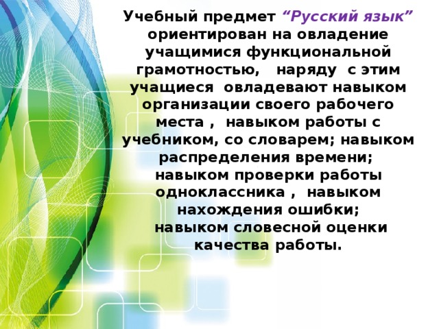 Учебный предмет  “Русский язык” ориентирован на овладение учащимися функциональной грамотностью, наряду с этим учащиеся овладевают навыком организации своего рабочего места , навыком работы с учебником, со словарем; навыком распределения времени;  навыком проверки работы одноклассника , навыком нахождения ошибки;  навыком словесной оценки качества работы.