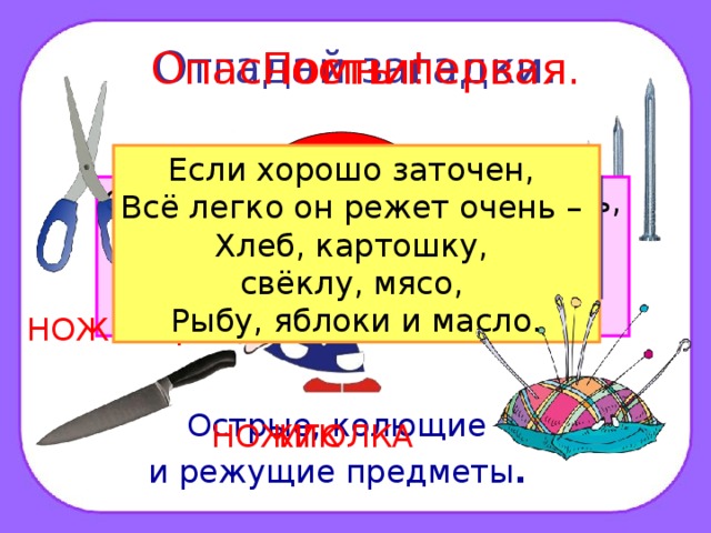 Отгадай загадки. Помни! Опасность первая. ? Если хорошо заточен, Всё легко он режет очень – Хлеб, картошку, свёклу, мясо, Рыбу, яблоки и масло. Дом в порядке содержи: Вилки, ножницы, ножи, И иголки, и булавки Ты на место положи. Маленького роста я, Тонкая да острая. Носом путь себе ищу, За собою хвост тащу. Бьют Ермилку по затылку, Ну а он не плачет, Только носик прячет. Смотрите: мы раскрыли пасть, В неё бумагу можно класть. Бумага в нашей пасти Разделится на части. ГВОЗДЬ НОЖНИЦЫ Острые, колющие и режущие предметы .  ИГОЛКА НОЖИК