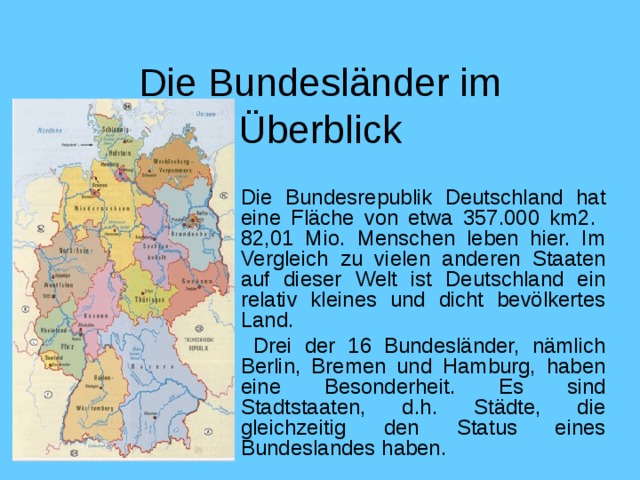 Die Bundesländer im Überblick Die Bundesrepublik Deutschland hat eine Fläche von etwa 357.000 km2. 82,01 Mio. Menschen leben hier. Im Vergleich zu vielen anderen Staaten auf dieser Welt ist Deutschland ein relativ kleines und dicht bevölkertes Land.  Drei der 16 Bundesländer, nämlich Berlin, Bremen und Hamburg, haben eine Besonderheit. Es sind Stadtstaaten, d.h. Städte, die gleichzeitig den Status eines Bundeslandes haben .