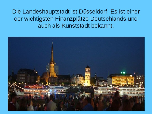 Die Landeshauptstadt ist Düsseldorf . Es ist einer der wichtigsten Finanzplätze Deutschlands und auch als Kunststadt bekannt .