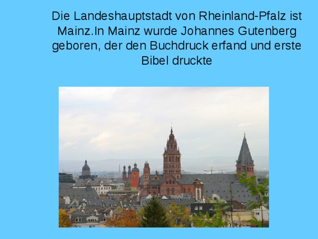 Die Landeshauptstadt von Rheinland-Pfalz ist Mainz . In Mainz wurde Johannes Gutenberg geboren , der den Buchdruck erfand und erste Bibel druckte