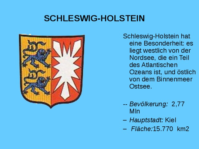 SCHLESWIG-HOLSTEIN Schleswig-Holstein hat eine Besonderheit: es liegt westlich von der Nordsee, die ein Teil des Atlantischen Ozeans ist, und östlich von dem Binnenmeer Ostsee. -- Bevölkerung :  2,77 Mln
