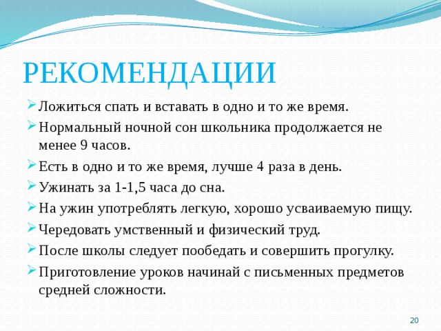 РЕКОМЕНДАЦИИ Ложиться спать и вставать в одно и то же время. Нормальный ночной сон школьника продолжается не менее 9 часов. Есть в одно и то же время, лучше 4 раза в день. Ужинать за 1-1,5 часа до сна. На ужин употреблять легкую, хорошо усваиваемую пищу. Чередовать умственный и физический труд. После школы следует пообедать и совершить прогулку. Приготовление уроков начинай с письменных предметов средней сложности.